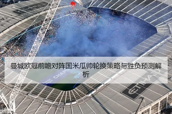曼城欧冠前瞻对阵国米瓜帅轮换策略与胜负预测解析