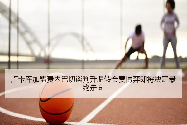 卢卡库加盟费内巴切谈判升温转会费博弈即将决定最终走向